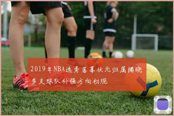 2019年NBA选秀落幕状元归属揭晓 多支球队补强方向初现