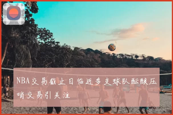 NBA交易截止日临近多支球队酝酿压哨交易引关注