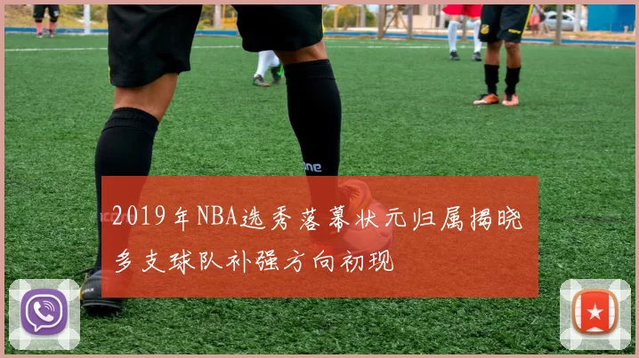 2019年NBA选秀落幕状元归属揭晓 多支球队补强方向初现