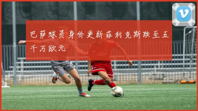 巴萨球员身价更新菲利克斯跌至五千万欧元