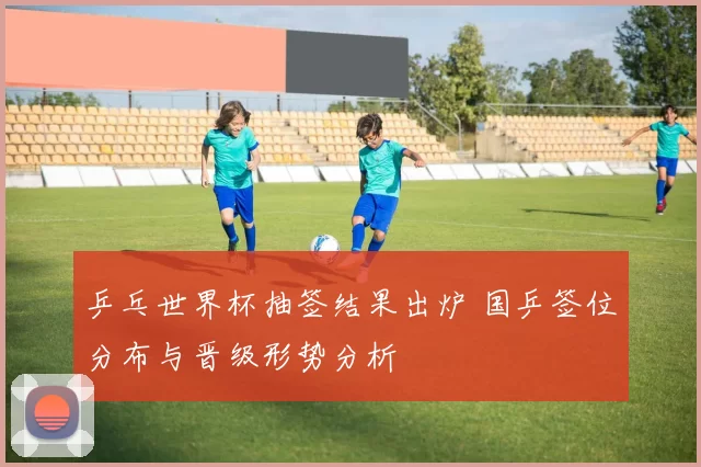 乒乓世界杯抽签结果出炉 国乒签位分布与晋级形势分析