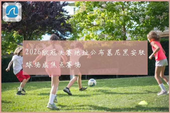 2026欧冠决赛地址公布慕尼黑安联球场成焦点赛场