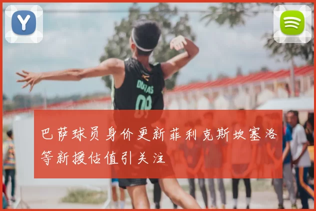 巴萨球员身价更新菲利克斯坎塞洛等新援估值引关注