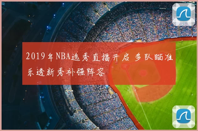 2019年NBA选秀直播开启 多队瞄准乐透新秀补强阵容