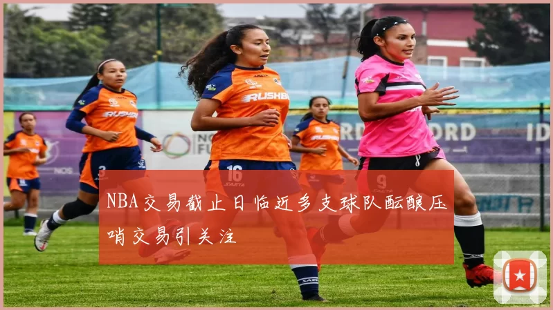 NBA交易截止日临近多支球队酝酿压哨交易引关注