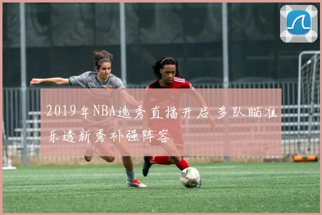 2019年NBA选秀直播开启 多队瞄准乐透新秀补强阵容