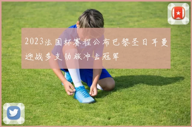 2023法国杯赛程公布巴黎圣日耳曼迎战多支劲旅冲击冠军