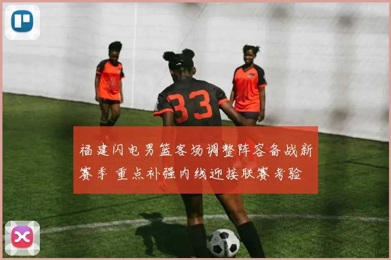 福建闪电男篮客场调整阵容备战新赛季 重点补强内线迎接联赛考验