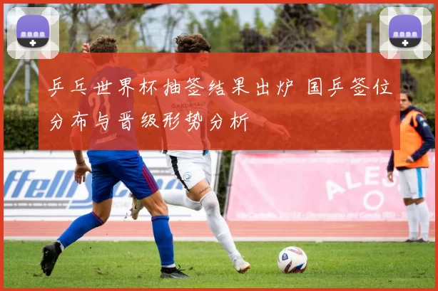 乒乓世界杯抽签结果出炉 国乒签位分布与晋级形势分析