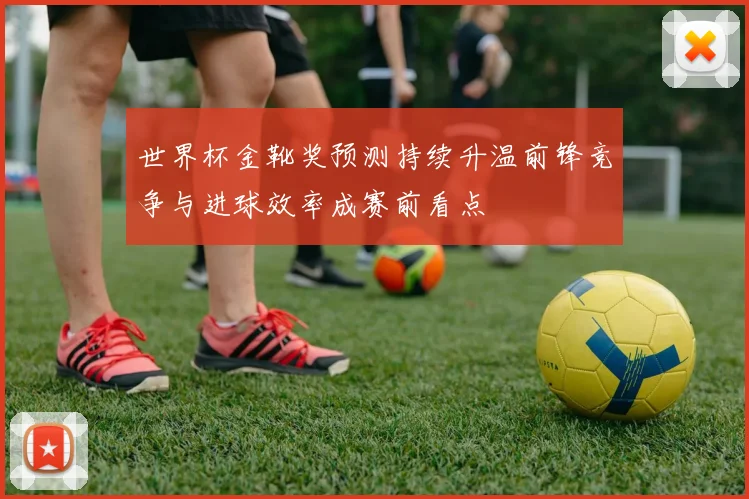 世界杯金靴奖预测持续升温前锋竞争与进球效率成赛前看点