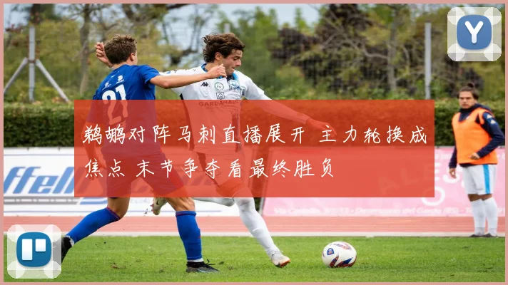 鹈鹕对阵马刺直播展开 主力轮换成焦点 末节争夺看最终胜负