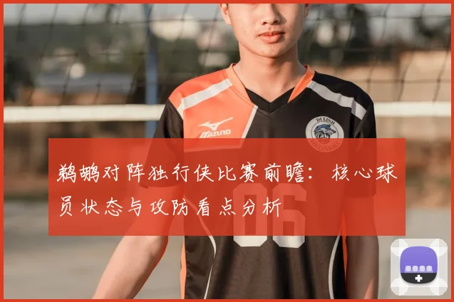鹈鹕对阵独行侠比赛前瞻：核心球员状态与攻防看点分析
